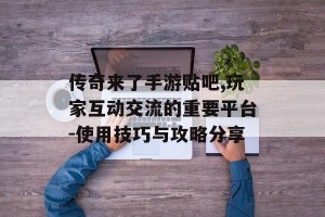 传奇来了手游贴吧,玩家互动交流的重要平台-使用技巧与攻略分享