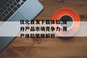 优化首发下载体验,提升产品市场竞争力-用户体验策略解析