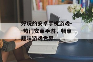 好玩的安卓手机游戏--热门安卓手游，畅享趣味游戏世界