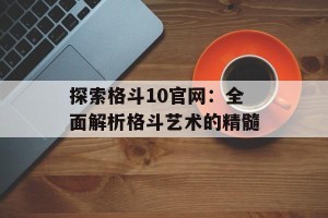 探索格斗10官网：全面解析格斗艺术的精髓
