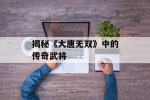 揭秘《大唐无双》中的传奇武将