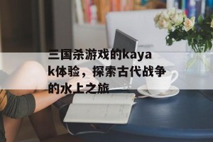 三国杀游戏的kayak体验，探索古代战争的水上之旅