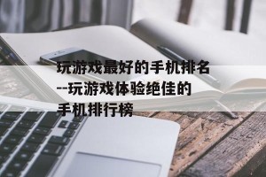 玩游戏最好的手机排名--玩游戏体验绝佳的手机排行榜