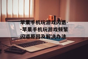 苹果手机玩游戏闪退--苹果手机玩游戏频繁闪退原因及解决办法