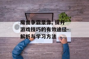 魔兽争霸录像, 提升游戏技巧的有效途径-解析与学习方法