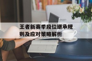 王者新赛季段位继承规则及应对策略解析