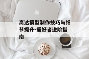 高达模型制作技巧与细节提升-爱好者进阶指南