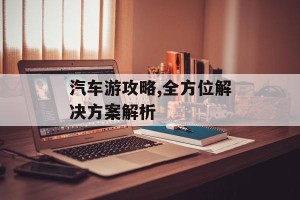 汽车游攻略,全方位解决方案解析
