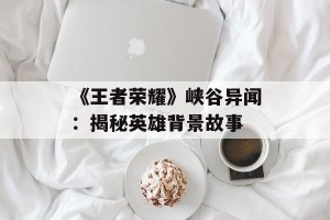 《王者荣耀》峡谷异闻：揭秘英雄背景故事