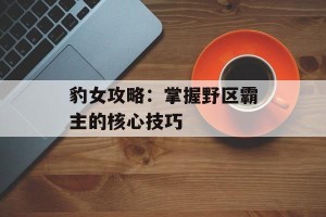 豹女攻略：掌握野区霸主的核心技巧