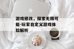 游戏修改，探索无限可能-玩家自定义游戏体验解析