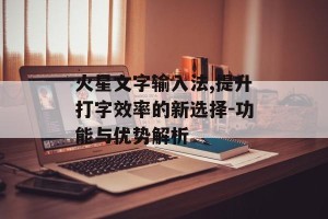 火星文字输入法,提升打字效率的新选择-功能与优势解析