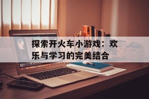 探索开火车小游戏：欢乐与学习的完美结合