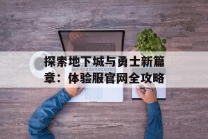探索地下城与勇士新篇章：体验服官网全攻略