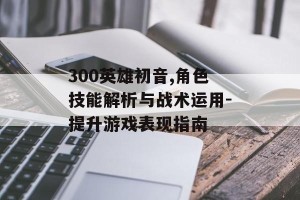 300英雄初音,角色技能解析与战术运用-提升游戏表现指南