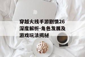 穿越火线手游剧情26深度解析-角色发展及游戏玩法揭秘