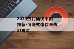 2023热门仙侠手游推荐-沉浸式体验与奇幻冒险