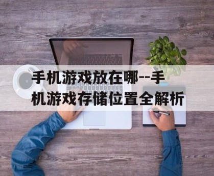 手机游戏放在哪--手机游戏存储位置全解析