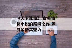 《天下诛仙》,古典仙侠小说的巅峰之作-深度解析其魅力
