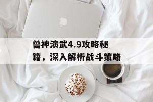 兽神演武4.9攻略秘籍，深入解析战斗策略