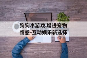 狗狗小游戏,增进宠物情感-互动娱乐新选择