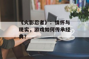 《火影忍者》：情怀与现实，游戏如何传承经典？