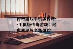 传奇游戏手机版传奇--手机版传奇游戏：经典再现与全新体验