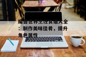 魔兽世界烹饪食谱大全：制作美味佳肴，提升角色属性