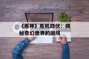 《原神》危机四伏：揭秘奇幻世界的困境