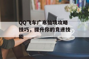 QQ飞车广寒仙境攻略技巧，提升你的竞速技能