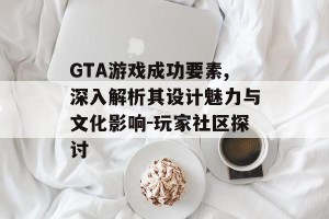 GTA游戏成功要素,深入解析其设计魅力与文化影响-玩家社区探讨