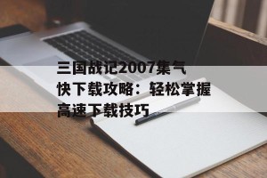 三国战记2007集气快下载攻略：轻松掌握高速下载技巧