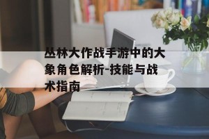 丛林大作战手游中的大象角色解析-技能与战术指南