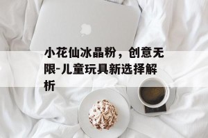小花仙冰晶粉，创意无限-儿童玩具新选择解析