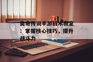 奥奇传说手游战术教室：掌握核心技巧，提升战斗力
