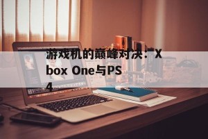 游戏机的巅峰对决：Xbox One与PS4