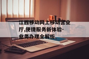 江西移动网上移动营业厅,便捷服务新体验-业务办理全解析