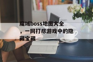 魔域boss地图大全，一网打尽游戏中的隐藏宝藏