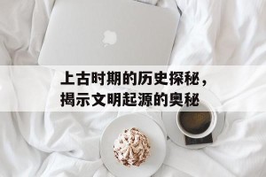 上古时期的历史探秘，揭示文明起源的奥秘