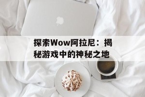 探索Wow阿拉尼：揭秘游戏中的神秘之地