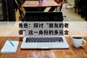 朋友婚姻中的“隐形”角色：探讨“朋友的老婆”这一身份的多元含义