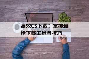 高效CS下载：掌握最佳下载工具与技巧