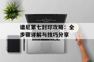 谱尼第七封印攻略：全步骤详解与技巧分享