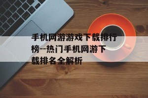 手机网游游戏下载排行榜--热门手机网游下载排名全解析