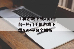 手机游戏下载app平台--热门手机游戏下载APP平台全解析