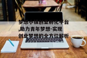 梦想小镇创业孵化平台,助力青年梦想-实现创业梦想的全方位解析