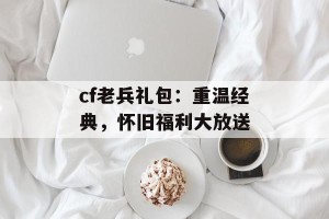 cf老兵礼包：重温经典，怀旧福利大放送