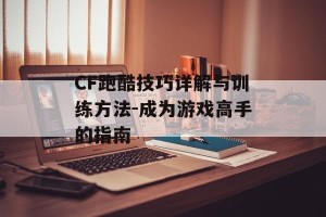 CF跑酷技巧详解与训练方法-成为游戏高手的指南