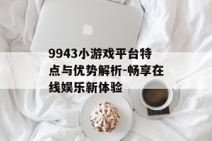 9943小游戏平台特点与优势解析-畅享在线娱乐新体验