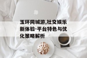 玉环同城游,社交娱乐新体验-平台特色与优化策略解析